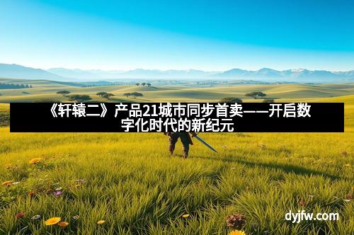 《轩辕二》产品21城市同步首卖——开启数字化时代的新纪元